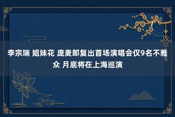 李宗瑞 姐妹花 庞麦郎复出首场演唱会仅9名不雅众 月底将在上海巡演