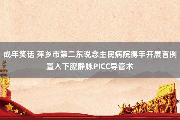 成年笑话 萍乡市第二东说念主民病院得手开展首例置入下腔静脉PICC导管术