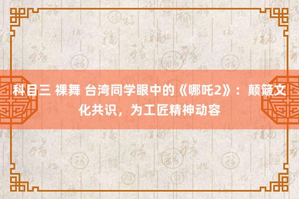 科目三 裸舞 台湾同学眼中的《哪吒2》：颠簸文化共识，为工匠精神动容