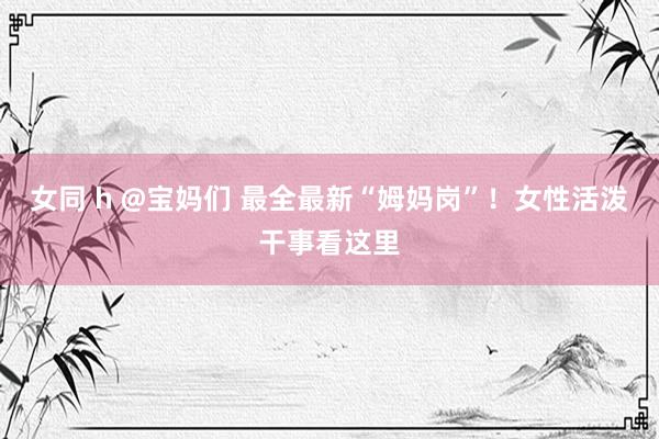 女同 h @宝妈们 最全最新“姆妈岗”！女性活泼干事看这里