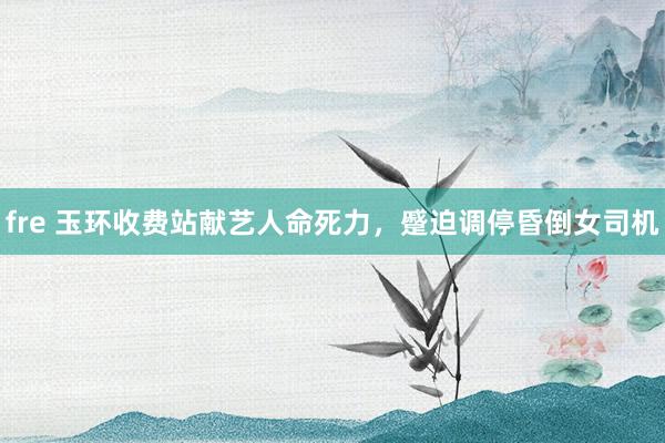 fre 玉环收费站献艺人命死力，蹙迫调停昏倒女司机