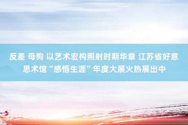 反差 母狗 以艺术宏构照射时期华章 江苏省好意思术馆“感悟生涯”年度大展火热展出中