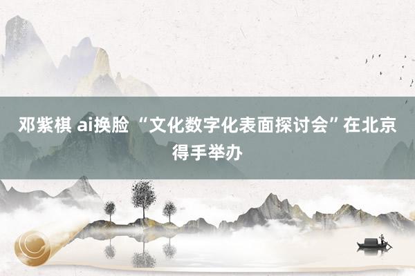 邓紫棋 ai换脸 “文化数字化表面探讨会”在北京得手举办
