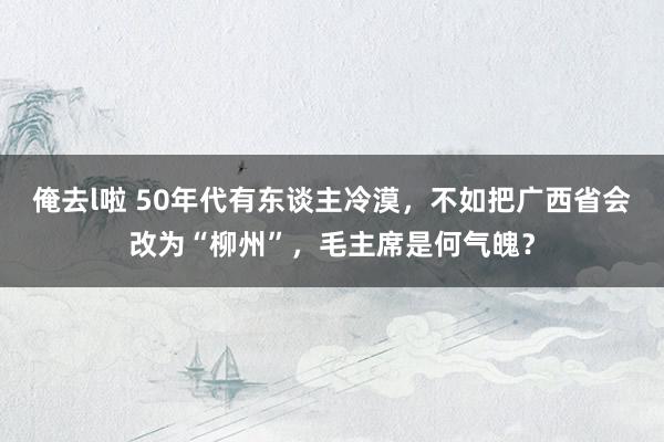 俺去l啦 50年代有东谈主冷漠，不如把广西省会改为“柳州”，毛主席是何气魄？