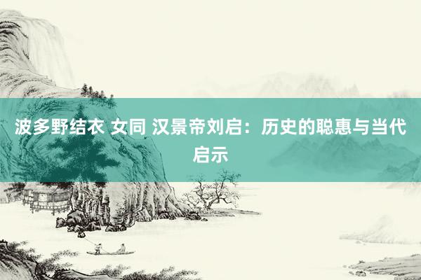 波多野结衣 女同 汉景帝刘启：历史的聪惠与当代启示