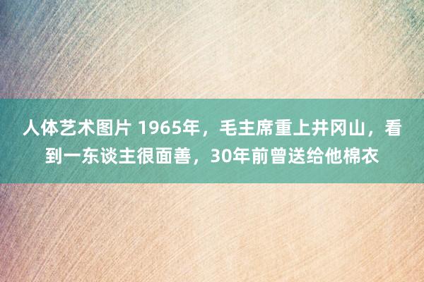人体艺术图片 1965年，毛主席重上井冈山，看到一东谈主很面善，30年前曾送给他棉衣