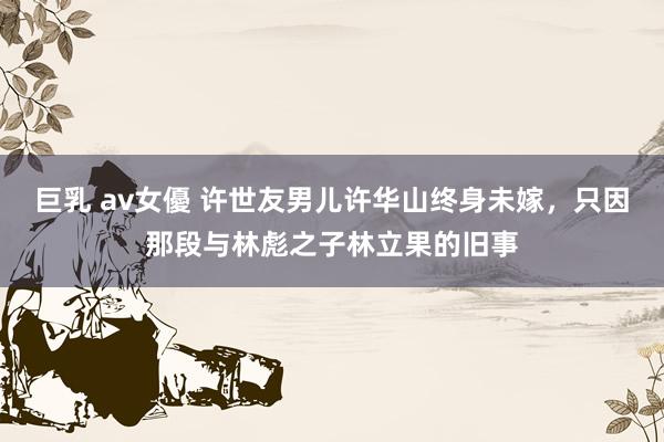 巨乳 av女優 许世友男儿许华山终身未嫁，只因那段与林彪之子林立果的旧事