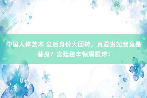 中国人体艺术 皇后身份大回转，真爱贵妃我竟是替身？宫廷秘辛惊爆眼球！