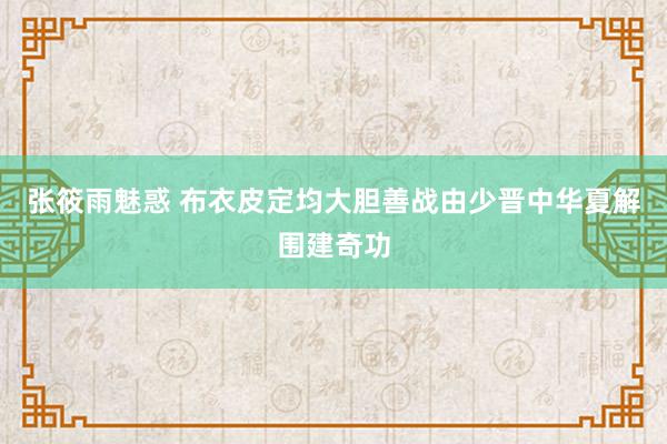 张筱雨魅惑 布衣皮定均大胆善战由少晋中华夏解围建奇功