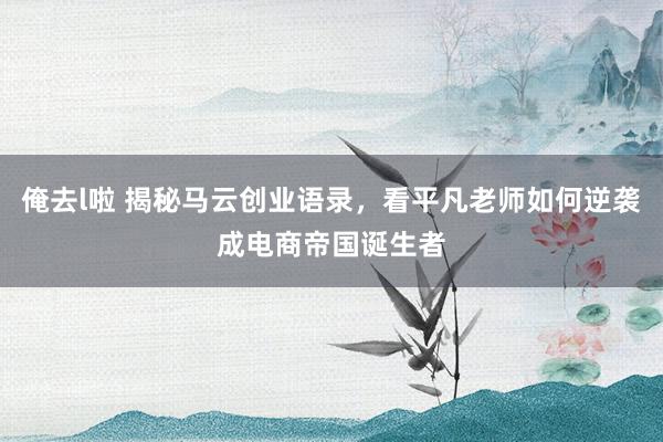 俺去l啦 揭秘马云创业语录，看平凡老师如何逆袭成电商帝国诞生者