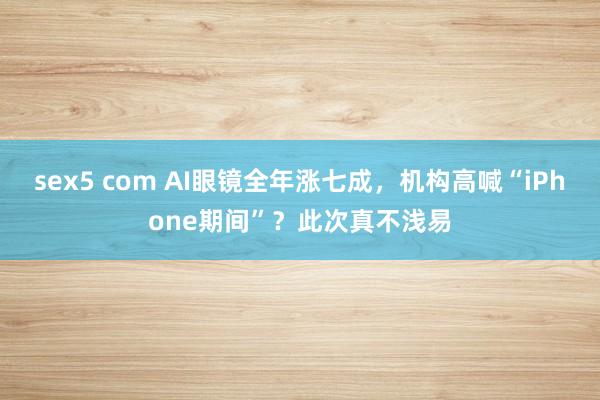 sex5 com AI眼镜全年涨七成，机构高喊“iPhone期间”？此次真不浅易