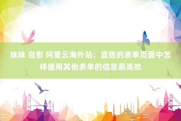 妹妹 自慰 阿里云海外站：宜搭的表单页面中怎样援用其他表单的信息最高效
