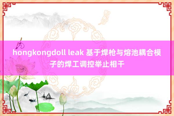 hongkongdoll leak 基于焊枪与熔池耦合模子的焊工调控举止相干