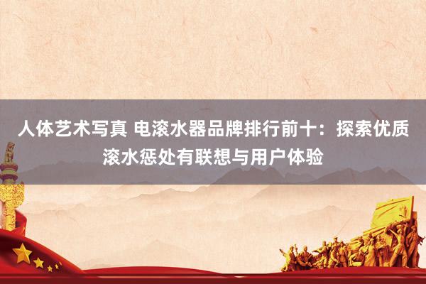 人体艺术写真 电滚水器品牌排行前十：探索优质滚水惩处有联想与用户体验
