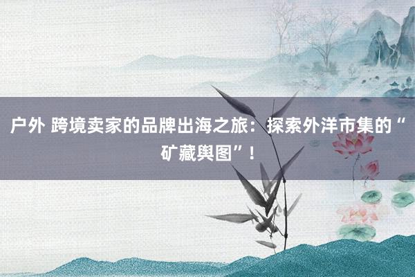 户外 跨境卖家的品牌出海之旅：探索外洋市集的“矿藏舆图”！