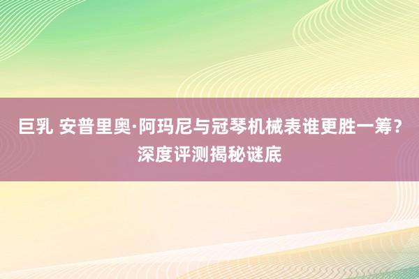 巨乳 安普里奥·阿玛尼与冠琴机械表谁更胜一筹？深度评测揭秘谜底