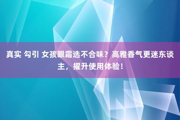 真实 勾引 女孩眼霜选不合味？高雅香气更迷东谈主，擢升使用体验！