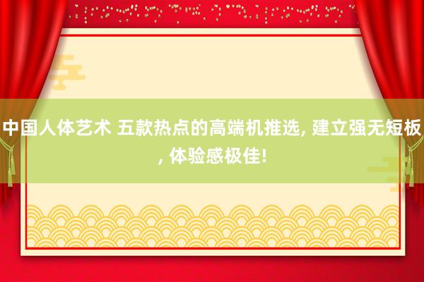 中国人体艺术 五款热点的高端机推选, 建立强无短板, 体验感极佳!