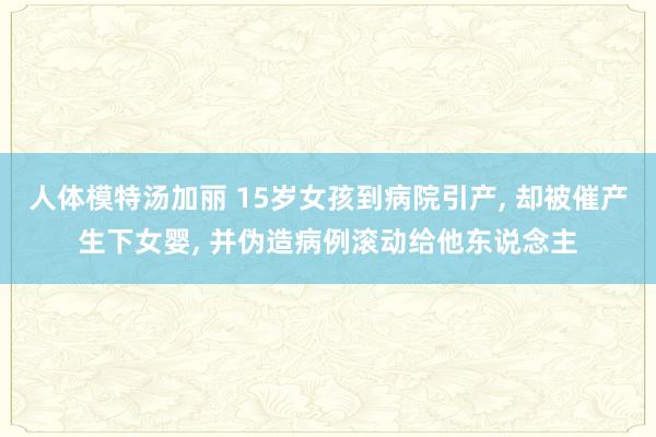人体模特汤加丽 15岁女孩到病院引产, 却被催产生下女婴, 并伪造病例滚动给他东说念主