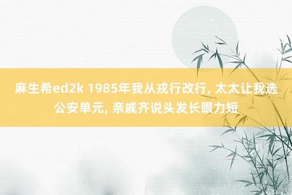 麻生希ed2k 1985年我从戎行改行, 太太让我选公安单元, 亲戚齐说头发长眼力短