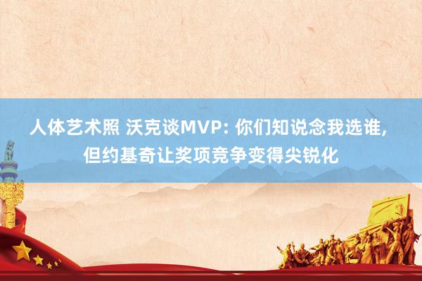 人体艺术照 沃克谈MVP: 你们知说念我选谁, 但约基奇让奖项竞争变得尖锐化
