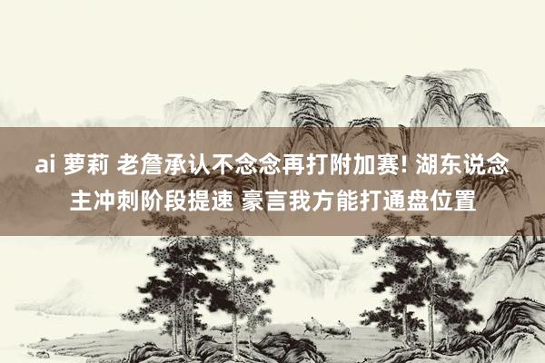 ai 萝莉 老詹承认不念念再打附加赛! 湖东说念主冲刺阶段提速 豪言我方能打通盘位置