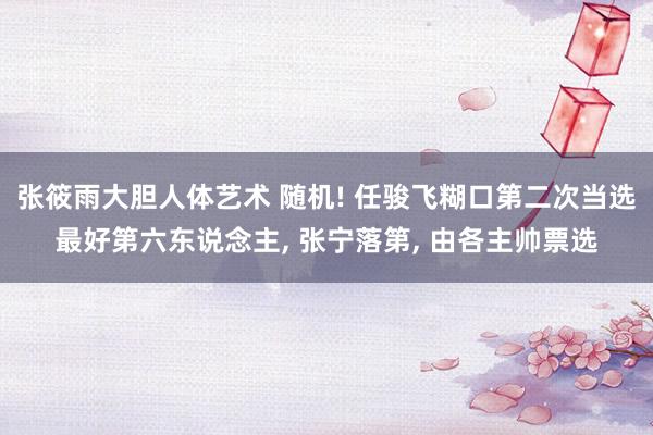 张筱雨大胆人体艺术 随机! 任骏飞糊口第二次当选最好第六东说念主, 张宁落第, 由各主帅票选