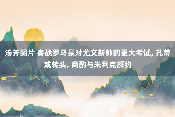 汤芳图片 客战罗马是对尤文新帅的更大考试, 孔蒂或转头, 商酌与米利克解约