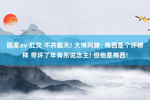 國產av 肛交 不共戴天! 大博阿滕: 梅西是个坏榜样 带坏了年青东说念主! 但他是梅西!