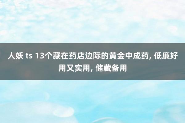 人妖 ts 13个藏在药店边际的黄金中成药, 低廉好用又实用, 储藏备用