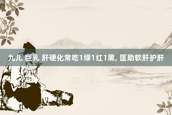 九儿 巨乳 肝硬化常吃1绿1红1黑, 匡助软肝护肝