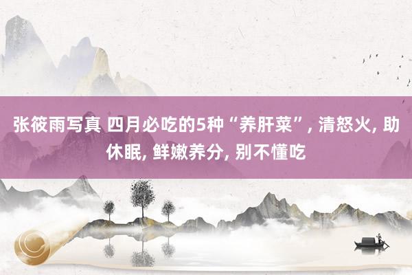张筱雨写真 四月必吃的5种“养肝菜”, 清怒火, 助休眠, 鲜嫩养分, 别不懂吃