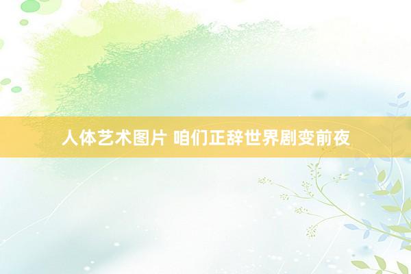 人体艺术图片 咱们正辞世界剧变前夜