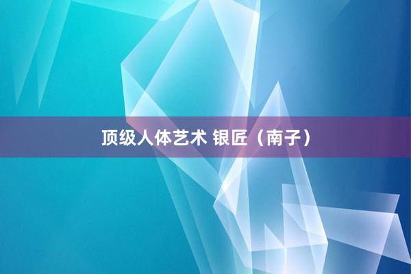 顶级人体艺术 银匠（南子）