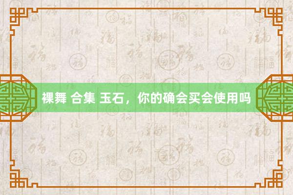裸舞 合集 玉石，你的确会买会使用吗