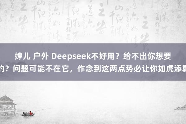 婷儿 户外 Deepseek不好用？给不出你想要的？问题可能不在它，作念到这两点势必让你如虎添翼