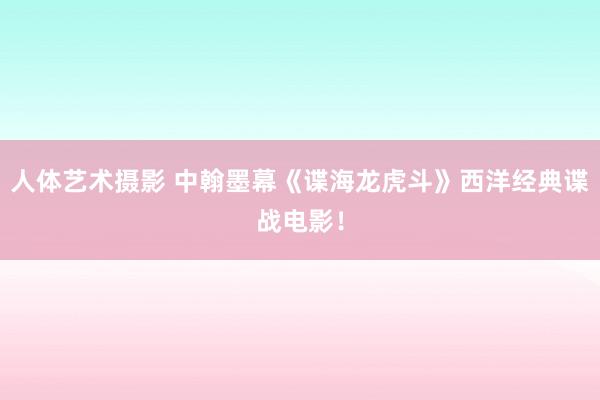 人体艺术摄影 中翰墨幕《谍海龙虎斗》西洋经典谍战电影！