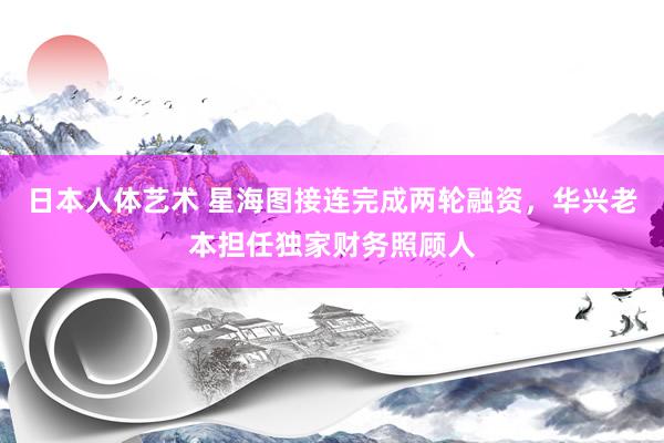 日本人体艺术 星海图接连完成两轮融资，华兴老本担任独家财务照顾人