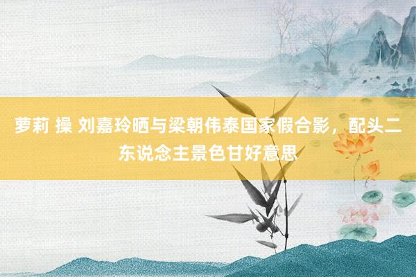 萝莉 操 刘嘉玲晒与梁朝伟泰国家假合影，配头二东说念主景色甘好意思